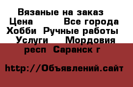 Вязаные на заказ › Цена ­ 800 - Все города Хобби. Ручные работы » Услуги   . Мордовия респ.,Саранск г.